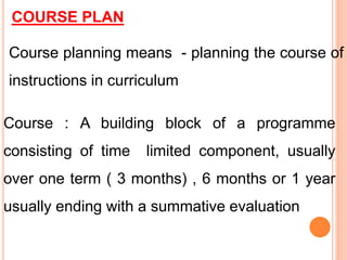 COURSE PLAN
Course planning means - planning the course of
instructions in curriculum
Course : A building block of a programme
consisting of time limited component, usually
over one term ( 3 months) , 6 months or 1 year
usually ending with a summative evaluation
 
