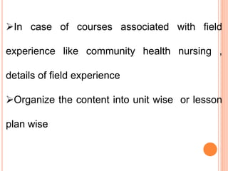 In case of courses associated with field
experience like community health nursing ,
details of field experience
Organize the content into unit wise or lesson
plan wise
 