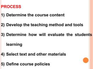 PROCESS
1) Determine the course content
2) Develop the teaching method and tools
3) Determine how will evaluate the students
learning
4) Select text and other materials
5) Define course policies
 