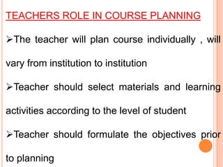 TEACHERS ROLE IN COURSE PLANNING
The teacher will plan course individually , will
vary from institution to institution
Teacher should select materials and learning
activities according to the level of student
Teacher should formulate the objectives prior
to planning
 