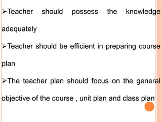 Teacher should possess the knowledge
adequately
Teacher should be efficient in preparing course
plan
The teacher plan should focus on the general
objective of the course , unit plan and class plan
 
