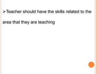 Teacher should have the skills related to the
area that they are teaching
 