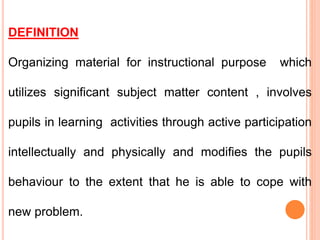 DEFINITION
Organizing material for instructional purpose which
utilizes significant subject matter content , involves
pupils in learning activities through active participation
intellectually and physically and modifies the pupils
behaviour to the extent that he is able to cope with
new problem.
 