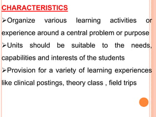 CHARACTERISTICS
Organize various learning activities or
experience around a central problem or purpose
Units should be suitable to the needs,
capabilities and interests of the students
Provision for a variety of learning experiences
like clinical postings, theory class , field trips
 