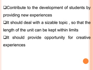 Contribute to the development of students by
providing new experiences
It should deal with a sizable topic , so that the
length of the unit can be kept within limits
It should provide opportunity for creative
experiences
 
