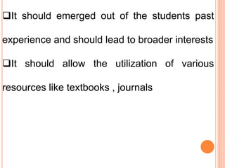 It should emerged out of the students past
experience and should lead to broader interests
It should allow the utilization of various
resources like textbooks , journals
 