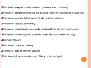 Principle of integration and correlation (previous year curriculum)
Principle of comprehensiveness and balance (economy ,relationship occupation)
Principle of loyalties (faith towards family , society, institution)
Principle of flexibility and variety
Principle of connecting to community needs (address the community needs)
Principle of connecting with social life (adjust life in the democratic city)
Training of leisure
Principle of character building
Principle of core or common subjects
Principle of all round development of body , mind and spirit
 