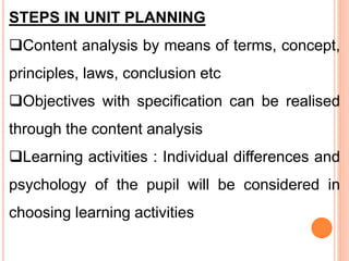 STEPS IN UNIT PLANNING
Content analysis by means of terms, concept,
principles, laws, conclusion etc
Objectives with specification can be realised
through the content analysis
Learning activities : Individual differences and
psychology of the pupil will be considered in
choosing learning activities
 