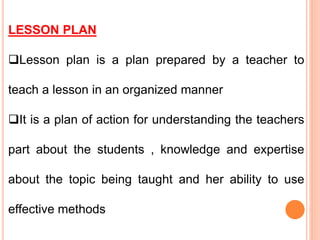 LESSON PLAN
Lesson plan is a plan prepared by a teacher to
teach a lesson in an organized manner
It is a plan of action for understanding the teachers
part about the students , knowledge and expertise
about the topic being taught and her ability to use
effective methods
 