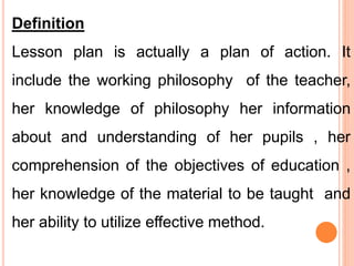 Definition
Lesson plan is actually a plan of action. It
include the working philosophy of the teacher,
her knowledge of philosophy her information
about and understanding of her pupils , her
comprehension of the objectives of education ,
her knowledge of the material to be taught and
her ability to utilize effective method.
 