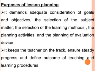 Purposes of lesson planning
It demands adequate consideration of goals
and objectives, the selection of the subject
matter, the selection of the learning methods , the
planning activities, and the planning of evaluation
device
It keeps the teacher on the track, ensure steady
progress and define outcome of teaching and
learning procedures
 