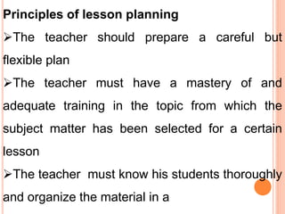 Principles of lesson planning
The teacher should prepare a careful but
flexible plan
The teacher must have a mastery of and
adequate training in the topic from which the
subject matter has been selected for a certain
lesson
The teacher must know his students thoroughly
and organize the material in a
 