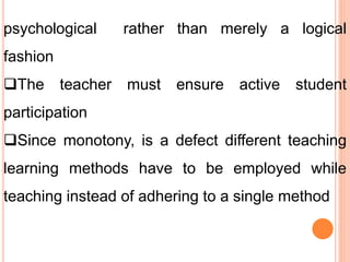 psychological rather than merely a logical
fashion
The teacher must ensure active student
participation
Since monotony, is a defect different teaching
learning methods have to be employed while
teaching instead of adhering to a single method
 