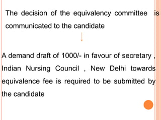 The decision of the equivalency committee is
communicated to the candidate
A demand draft of 1000/- in favour of secretary ,
Indian Nursing Council , New Delhi towards
equivalence fee is required to be submitted by
the candidate
 