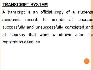 TRANSCRIPT SYSTEM
A transcript is an official copy of a students
academic record. It records all courses
successfully and unsuccessfully completed and
all courses that were withdrawn after the
registration deadline
 