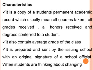 Characteristics
It is a copy of a students permanent academic
record which usually mean all courses taken , all
grades received , all honors received and
degrees conferred to a student.
It also contain average grade of the class
It is prepared and sent by the issuing school
with an original signature of a school official.
When students are thinking about changing
 