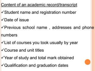 Content of an academic record/transcript
Student name and registration number
Date of issue
Previous school name , addresses and phone
numbers
List of courses you took usually by year
Course and unit titles
Year of study and total mark obtained
Qualification and graduation dates
 