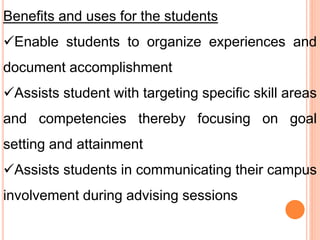 Benefits and uses for the students
Enable students to organize experiences and
document accomplishment
Assists student with targeting specific skill areas
and competencies thereby focusing on goal
setting and attainment
Assists students in communicating their campus
involvement during advising sessions
 