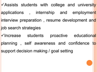 Assists students with college and university
applications , internship and employment
interview preparation , resume development and
job search strategies
Increase students proactive educational
planning , self awareness and confidence to
support decision making / goal setting
 