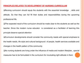 PRINCIPLES RELATED TO DEVELOPMENT OF NURSING CURRICULUM
Nursing curriculum should equip the students with the essential knowledge , skills and
attitude. So that they can full fill their duties and responsibilities during the upcoming
professional life.
The expected result of the curriculum should be made clear to the students as well as the
teacher. Since the modern nurse educator is considered as a facilitator of learning this
principle deserve special attention
Curriculum developments should consider the community needs with special emphasis to
the health needs, life style and cultural background of people, health services available and
changes in the health pattern of the community
As nursing students are living under the influence of media and modern lifestyles , special
measures has to be formulated in the curriculum for inculcating right attitude in them
 