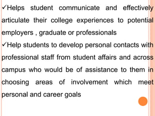 Helps student communicate and effectively
articulate their college experiences to potential
employers , graduate or professionals
Help students to develop personal contacts with
professional staff from student affairs and across
campus who would be of assistance to them in
choosing areas of involvement which meet
personal and career goals
 