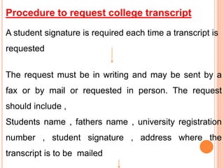 Procedure to request college transcript
A student signature is required each time a transcript is
requested
The request must be in writing and may be sent by a
fax or by mail or requested in person. The request
should include ,
Students name , fathers name , university registration
number , student signature , address where the
transcript is to be mailed
 