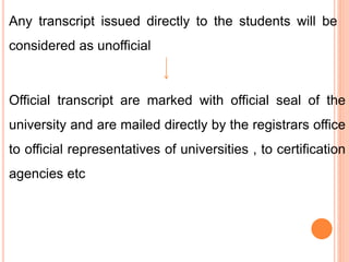 Any transcript issued directly to the students will be
considered as unofficial
Official transcript are marked with official seal of the
university and are mailed directly by the registrars office
to official representatives of universities , to certification
agencies etc
 