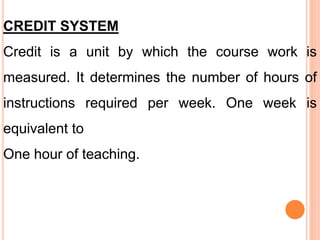 CREDIT SYSTEM
Credit is a unit by which the course work is
measured. It determines the number of hours of
instructions required per week. One week is
equivalent to
One hour of teaching.
 