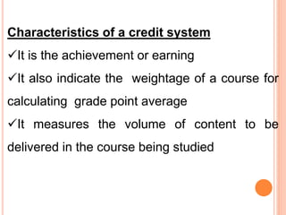 Characteristics of a credit system
It is the achievement or earning
It also indicate the weightage of a course for
calculating grade point average
It measures the volume of content to be
delivered in the course being studied
 