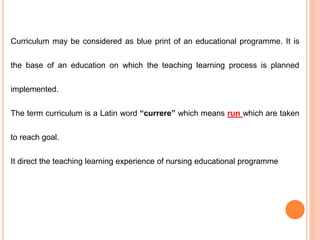 Curriculum may be considered as blue print of an educational programme. It is
the base of an education on which the teaching learning process is planned
implemented.
The term curriculum is a Latin word “currere” which means run which are taken
to reach goal.
It direct the teaching learning experience of nursing educational programme
 
