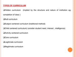 TYPES OF CURRICULUM
Hidden curriculum (implied by the structure and nature of institution eg:
completion of class )
Null curriculum
Subject centered curriculum (traditional method)
Child centered curriculum( consider student need, interest , intelligence)
Activity centered curriculum
Core curriculum
Legitimate curriculum
Illegitimate curriculum
 
