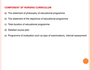 COMPONENT OF NURSING CURRICULUM
a) The statement of philosophy of educational programme
b) The statement of the objectives of educational programme
c) Total duration of educational programme
d) Detailed course plan
e) Programme of evaluation such as type of examinations, internal assessment
 