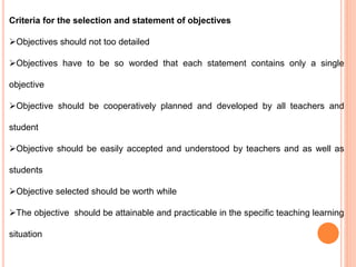 Criteria for the selection and statement of objectives
Objectives should not too detailed
Objectives have to be so worded that each statement contains only a single
objective
Objective should be cooperatively planned and developed by all teachers and
student
Objective should be easily accepted and understood by teachers and as well as
students
Objective selected should be worth while
The objective should be attainable and practicable in the specific teaching learning
situation
 