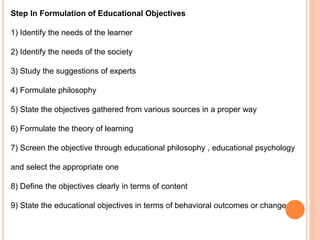 Step In Formulation of Educational Objectives
1) Identify the needs of the learner
2) Identify the needs of the society
3) Study the suggestions of experts
4) Formulate philosophy
5) State the objectives gathered from various sources in a proper way
6) Formulate the theory of learning
7) Screen the objective through educational philosophy , educational psychology
and select the appropriate one
8) Define the objectives clearly in terms of content
9) State the educational objectives in terms of behavioral outcomes or change
 