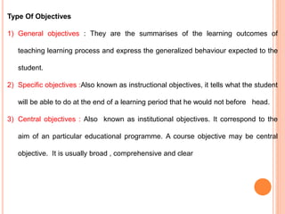 Type Of Objectives
1) General objectives : They are the summarises of the learning outcomes of
teaching learning process and express the generalized behaviour expected to the
student.
2) Specific objectives :Also known as instructional objectives, it tells what the student
will be able to do at the end of a learning period that he would not before head.
3) Central objectives : Also known as institutional objectives. It correspond to the
aim of an particular educational programme. A course objective may be central
objective. It is usually broad , comprehensive and clear
 