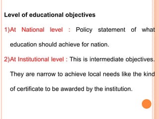 Level of educational objectives
1)At National level : Policy statement of what
education should achieve for nation.
2)At Institutional level : This is intermediate objectives.
They are narrow to achieve local needs like the kind
of certificate to be awarded by the institution.
 