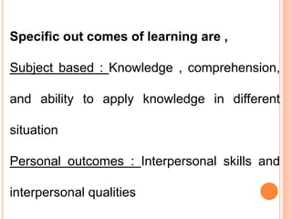 Specific out comes of learning are ,
Subject based : Knowledge , comprehension,
and ability to apply knowledge in different
situation
Personal outcomes : Interpersonal skills and
interpersonal qualities
 