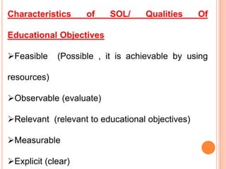 Characteristics of SOL/ Qualities Of
Educational Objectives
Feasible (Possible , it is achievable by using
resources)
Observable (evaluate)
Relevant (relevant to educational objectives)
Measurable
Explicit (clear)
 