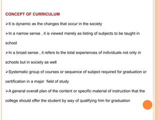 CONCEPT OF CURRICULUM
It is dynamic as the changes that occur in the society
In a narrow sense , it is viewed merely as listing of subjects to be taught in
school
In a broad sense , it refers to the total experiences of individuals not only in
schools but in society as well
Systematic group of courses or sequence of subject required for graduation or
certification in a major field of study
A general overall plan of the content or specific material of instruction that the
college should offer the student by way of qualifying him for graduation
 
