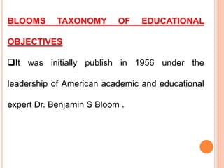 BLOOMS TAXONOMY OF EDUCATIONAL
OBJECTIVES
It was initially publish in 1956 under the
leadership of American academic and educational
expert Dr. Benjamin S Bloom .
 