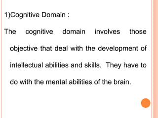 1)Cognitive Domain :
The cognitive domain involves those
objective that deal with the development of
intellectual abilities and skills. They have to
do with the mental abilities of the brain.
 