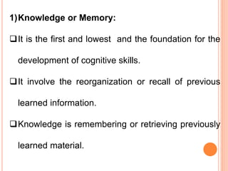 1)Knowledge or Memory:
It is the first and lowest and the foundation for the
development of cognitive skills.
It involve the reorganization or recall of previous
learned information.
Knowledge is remembering or retrieving previously
learned material.
 