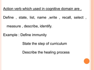 Action verb which used in cognitive domain are ,
Define , state, list, name ,write , recall, select ,
measure , describe, identify.
Example : Define immunity
State the step of curriculum
Describe the healing process
 