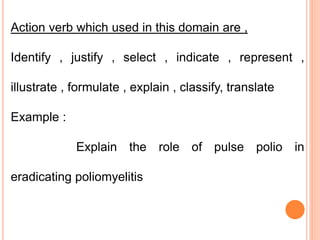 Action verb which used in this domain are ,
Identify , justify , select , indicate , represent ,
illustrate , formulate , explain , classify, translate
Example :
Explain the role of pulse polio in
eradicating poliomyelitis
 