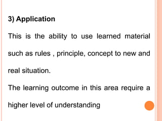 3) Application
This is the ability to use learned material
such as rules , principle, concept to new and
real situation.
The learning outcome in this area require a
higher level of understanding
 