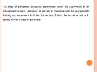 A body of prescribed educative experiences under the supervision of an
educational institute , designed to provide an individual with the best possible
training and experience to fit him for society of which he lies as a part or to
quality him for a trade or profession
 