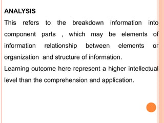 ANALYSIS
This refers to the breakdown information into
component parts , which may be elements of
information relationship between elements or
organization and structure of information.
Learning outcome here represent a higher intellectual
level than the comprehension and application.
 