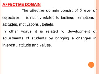 AFFECTIVE DOMAIN
The affective domain consist of 5 level of
objectives. It is mainly related to feelings , emotions ,
attitudes, motivations , beliefs.
In other words it is related to development of
adjustments of students by bringing a changes in
interest , attitude and values.
 