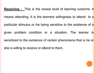 Receiving : This is the lowest level of learning outcome. It
means attending. It is the learners willingness to attend to a
particular stimulus or his being sensitive to the existence of a
given problem condition or a situation. The learner is
sensitized to the existence of certain phenomena that is he or
she is willing to receive or attend to them.
 