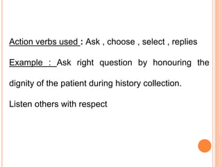 Action verbs used : Ask , choose , select , replies
Example : Ask right question by honouring the
dignity of the patient during history collection.
Listen others with respect
 